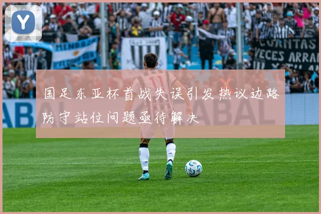 国足东亚杯首战失误引发热议边路防守站位问题亟待解决