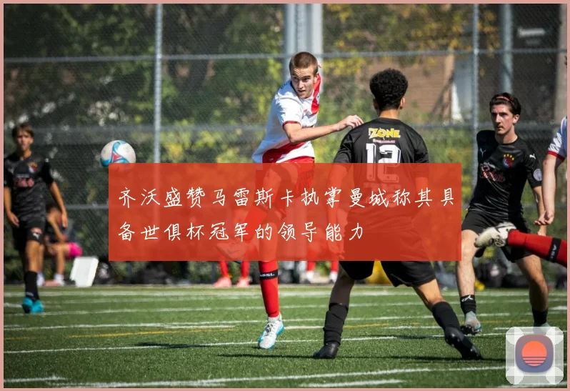 齐沃盛赞马雷斯卡执掌曼城称其具备世俱杯冠军的领导能力