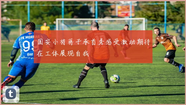 国安小将蒋子承首秀感受激动期待在工体展现自我