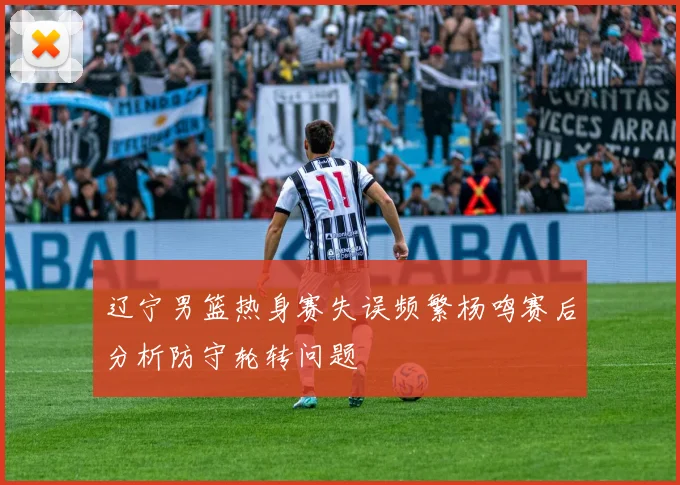 辽宁男篮热身赛失误频繁杨鸣赛后分析防守轮转问题