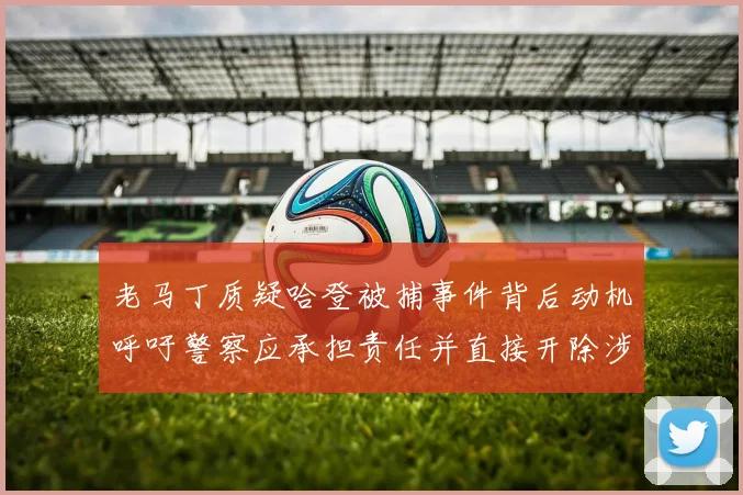 老马丁质疑哈登被捕事件背后动机呼吁警察应承担责任并直接开除涉事人员