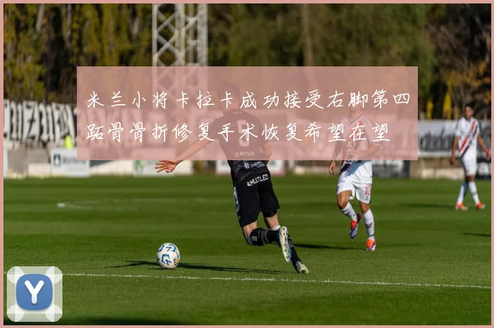 米兰小将卡拉卡成功接受右脚第四跖骨骨折修复手术恢复希望在望